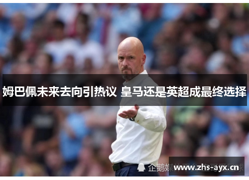 姆巴佩未来去向引热议 皇马还是英超成最终选择 姆巴佩未来去向引热议 皇马还是英超成最终选择