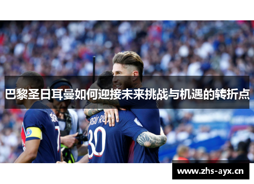 巴黎圣日耳曼如何迎接未来挑战与机遇的转折点