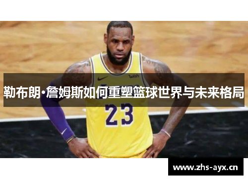 勒布朗·詹姆斯如何重塑篮球世界与未来格局
