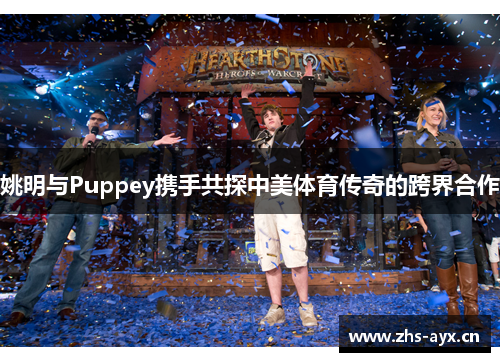 姚明与Puppey携手共探中美体育传奇的跨界合作 姚明与Puppey携手共探中美体育传奇的跨界合作