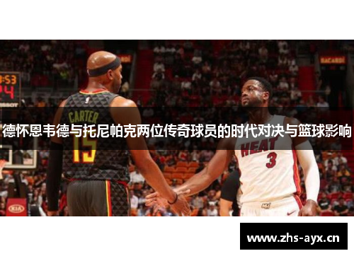 德怀恩韦德与托尼帕克两位传奇球员的时代对决与篮球影响