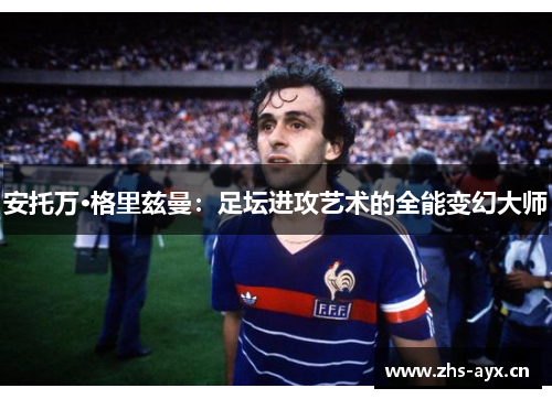 安托万·格里兹曼:足坛进攻艺术的全能变幻大师 安托万·格里兹曼:足坛进攻艺术的全能变幻大师