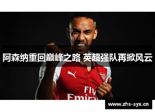 阿森纳重回巅峰之路 英超强队再掀风云 阿森纳重回巅峰之路 英超强队再掀风云