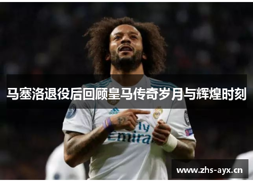 马塞洛退役后回顾皇马传奇岁月与辉煌时刻